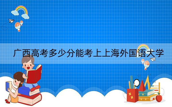 广西高考多少分能考上上海外国语大学？附2022-2024年最低录取分数线