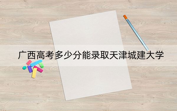 广西高考多少分能录取天津城建大学？2024年历史类460分 物理类430分