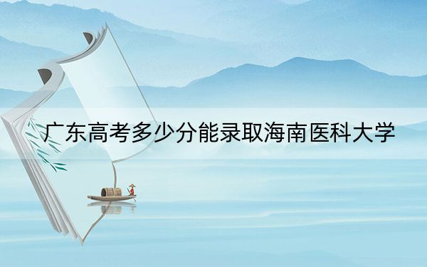 广东高考多少分能录取海南医科大学？2024年历史类508分 物理类533分