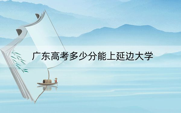 广东高考多少分能上延边大学?附2022-2024年最低录取分数线
