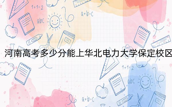 河南高考多少分能上华北电力大学保定校区？2024年文科投档线578分 理科602分