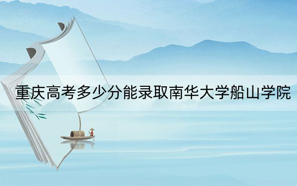 重庆高考多少分能录取南华大学船山学院？2024年历史类最低484分 物理类投档线449分