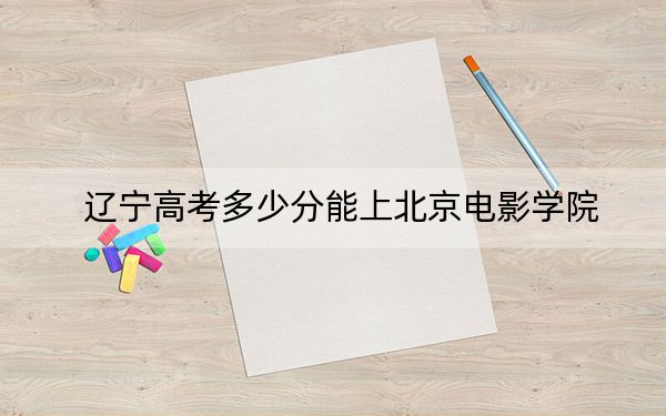 辽宁高考多少分能上北京电影学院？附2022-2024年院校投档线