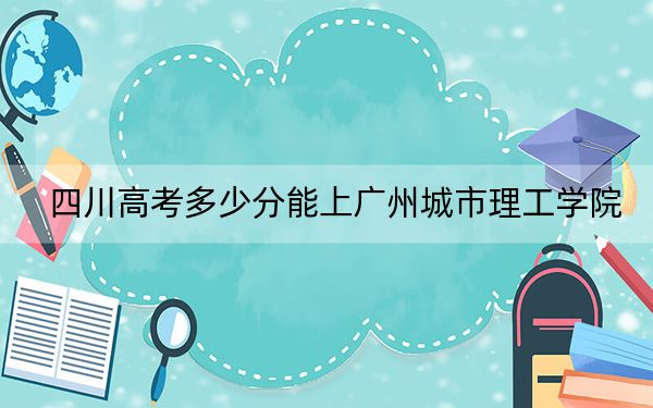 四川高考多少分能上广州城市理工学院？2024年文科465分 理科467分