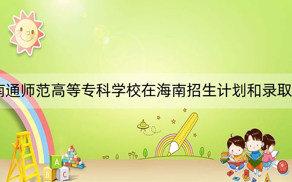 2024年南通师范高等专科学校在海南招生计划和录取分数线是多少？海南考生2025年参考