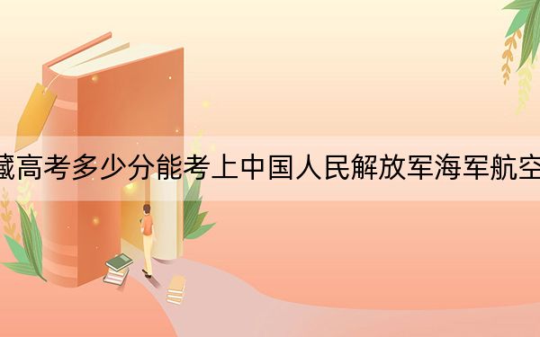 西藏高考多少分能考上中国人民解放军海军航空大学？附2022-2024年最低录取分数线