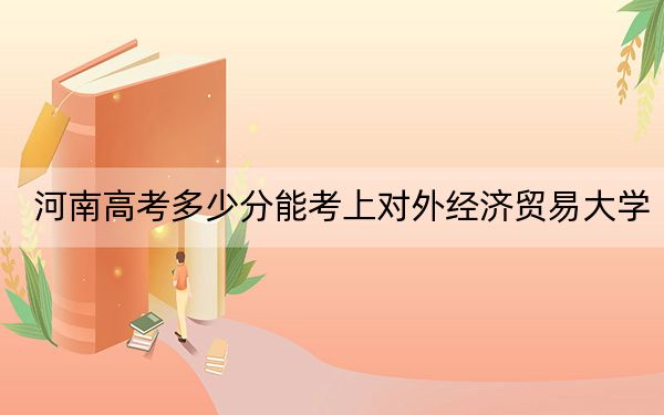 河南高考多少分能考上对外经济贸易大学？2024年文科投档线593分 理科最低616分