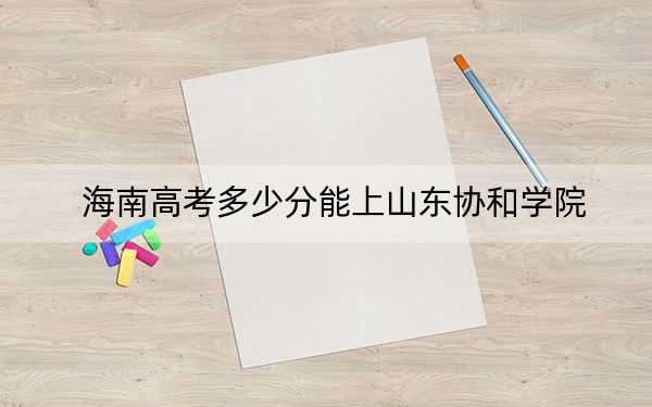 海南高考多少分能上山东协和学院？附2022-2024年最低录取分数线