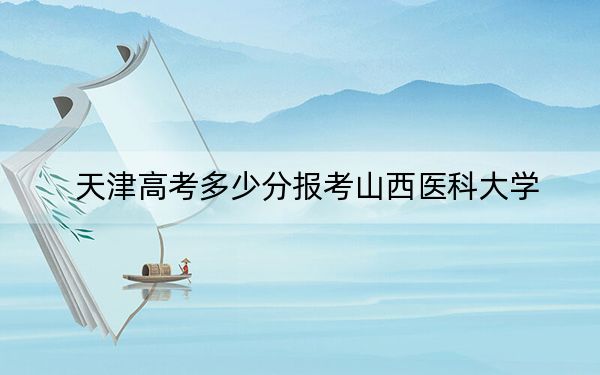 天津高考多少分报考山西医科大学？2024年综合最低分529分