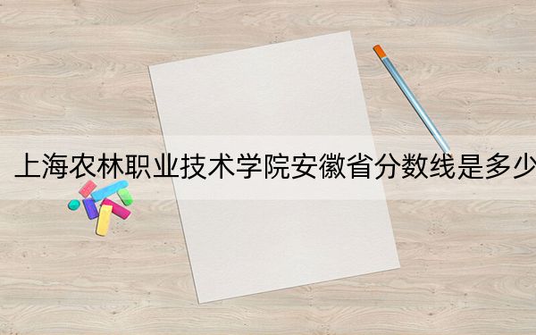 上海农林职业技术学院安徽省分数线是多少？招生计划和学费是多少？