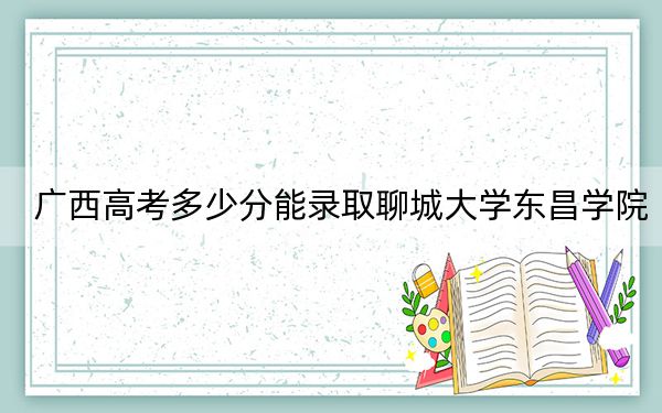 广西高考多少分能录取聊城大学东昌学院？附2022-2024年最低录取分数线