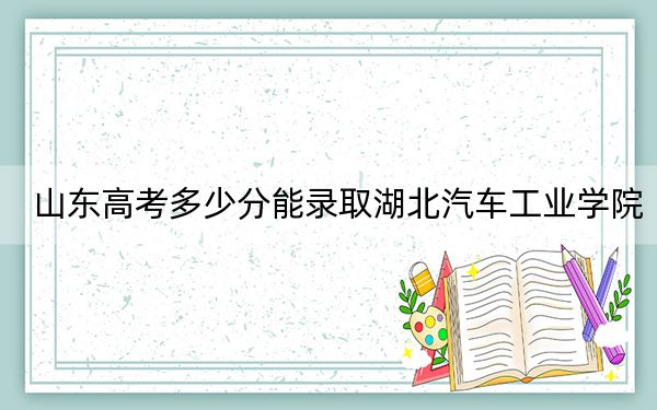 山东高考多少分能录取湖北汽车工业学院？2024年综合最低519分