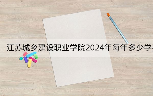 江苏城乡建设职业学院2024年每年多少学费？每年4700元-5300元（供安徽考生参考）