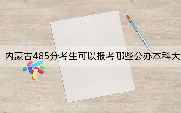 内蒙古485分考生可以报考哪些公办本科大学？（供2025届高三考生参考）