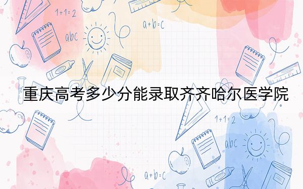重庆高考多少分能录取齐齐哈尔医学院？附带近三年最低录取分数线