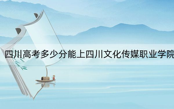 四川高考多少分能上四川文化传媒职业学院?2024年文科录取分245分 理科投档线312分