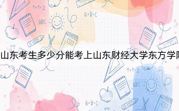 山东考生多少分能考上山东财经大学东方学院?附2022-2024年最低录取分数线