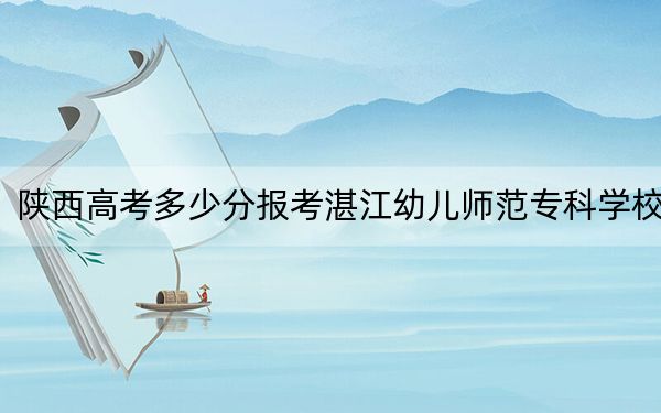陕西高考多少分报考湛江幼儿师范专科学校？附2022-2024年最低录取分数线