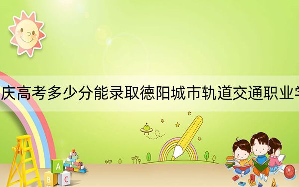 重庆高考多少分能录取德阳城市轨道交通职业学院？2024年历史类最低180分 物理类投档线180分