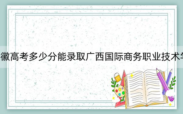 安徽高考多少分能录取广西国际商务职业技术学院？2024年历史类投档线231分 物理类最低321分