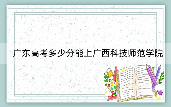 广东高考多少分能上广西科技师范学院？2024年历史类495分 物理类投档线500分