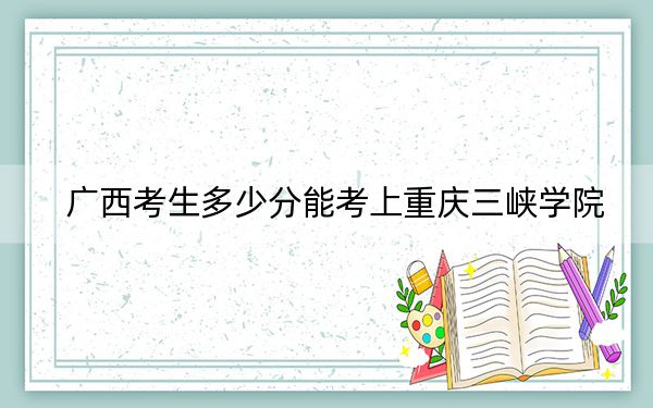 广西考生多少分能考上重庆三峡学院？附带近三年最低录取分数线