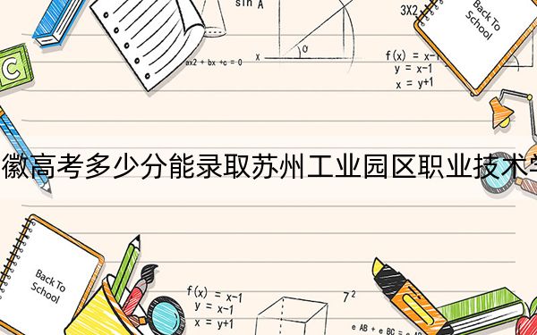 安徽高考多少分能录取苏州工业园区职业技术学院？2024年历史类投档线264分 物理类录取分324分