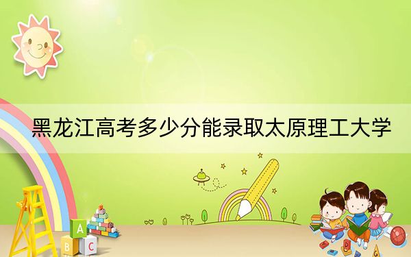 黑龙江高考多少分能录取太原理工大学？附2022-2024年最低录取分数线