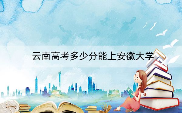 云南高考多少分能上安徽大学?附2022-2024年最低录取分数线