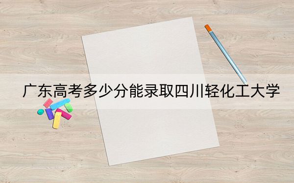 广东高考多少分能录取四川轻化工大学？附2022-2024年最低录取分数线