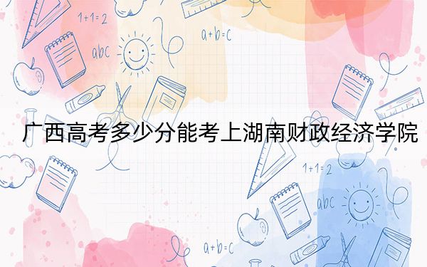 广西高考多少分能考上湖南财政经济学院？2024年历史类投档线501分 物理类录取分489分