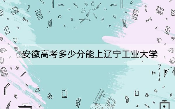 安徽高考多少分能上辽宁工业大学？附2022-2024年最低录取分数线