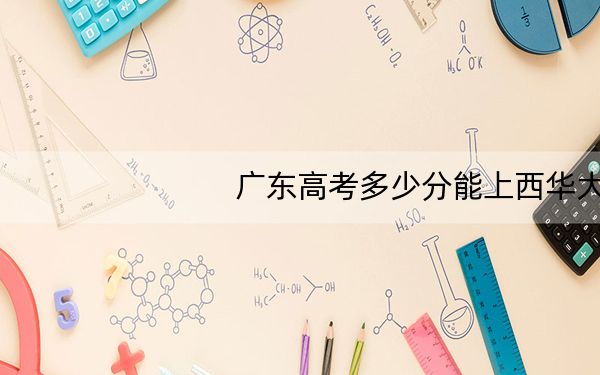广东高考多少分能上西华大学?2024年历史类544分 物理类录取分535分