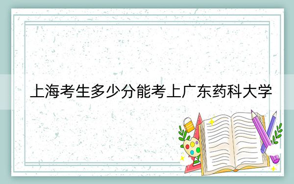 上海考生多少分能考上广东药科大学？附带近三年最低录取分数线