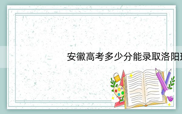 安徽高考多少分能录取洛阳理工学院？2024年历史类500分 物理类投档线513分