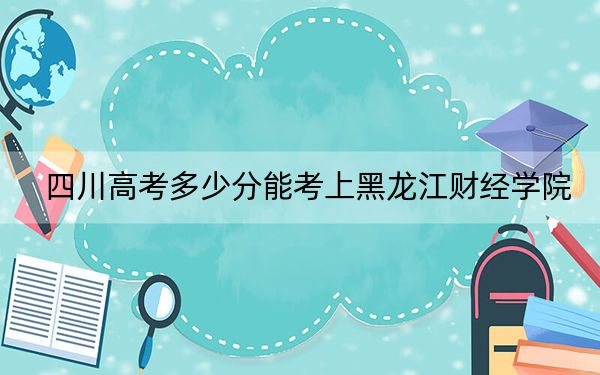 四川高考多少分能考上黑龙江财经学院？2024年文科录取分467分 理科最低463分