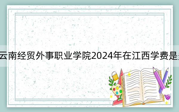 云南经贸外事职业学院2024年在江西学费是多少？江西考生2025年参考