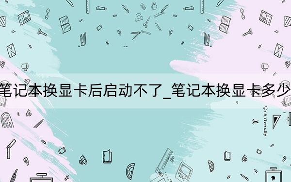笔记本换显卡后启动不了_笔记本换显卡多少钱
