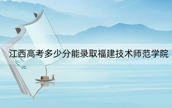江西高考多少分能录取福建技术师范学院？2024年历史类最低523分 物理类录取分497分