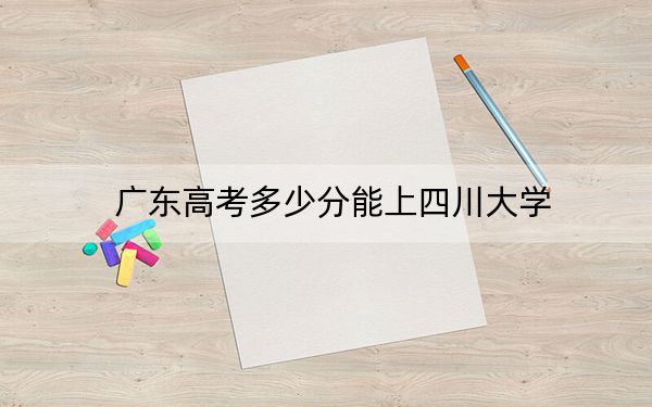 广东高考多少分能上四川大学？2024年历史类投档线590分 物理类录取分614分