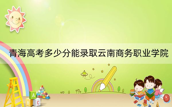青海高考多少分能录取云南商务职业学院？2024年文科投档线172分 理科176分