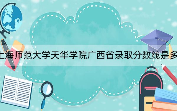 上海师范大学天华学院广西省录取分数线是多少？2025年广西考生参考