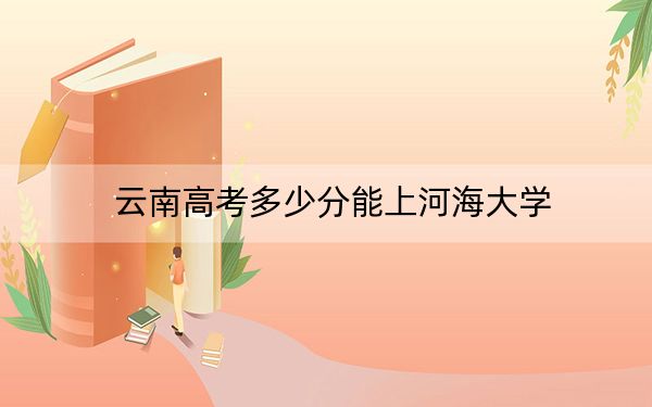 云南高考多少分能上河海大学？2024年文科最低612分 理科593分