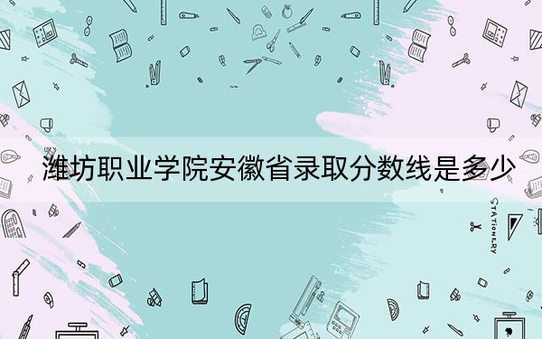潍坊职业学院安徽省录取分数线是多少?2025年安徽考生参考