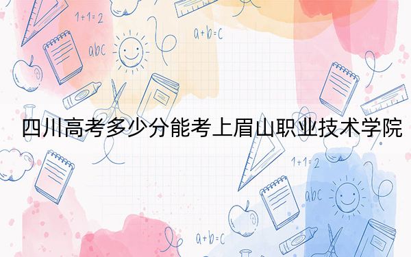 四川高考多少分能考上眉山职业技术学院？2024年文科录取分429分 理科420分