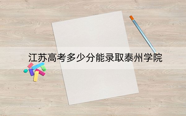 江苏高考多少分能录取泰州学院?附带近三年最低录取分数线