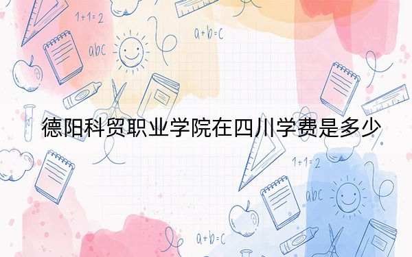 德阳科贸职业学院在四川学费是多少？招生计划？录取分数线是多少？