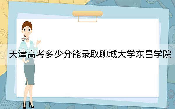 天津高考多少分能录取聊城大学东昌学院？附2022-2024年院校投档线