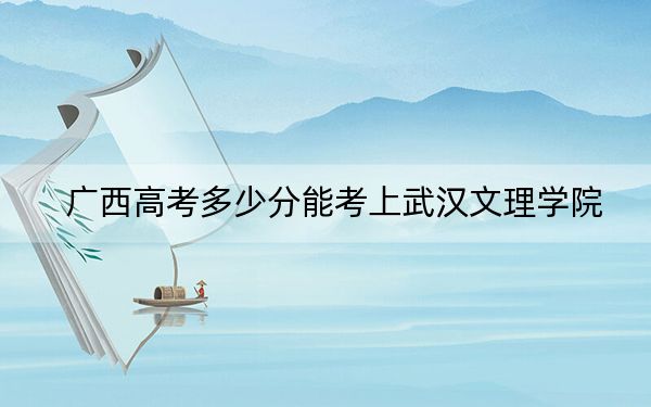 广西高考多少分能考上武汉文理学院?2024年历史类录取分415分 物理类投档线387分