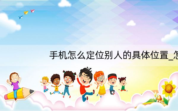 手机怎么定位别人的具体位置_怎么定位别人的手机所在位置
